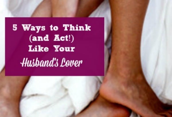 5 Ways to Think (and Act!) Like Your Husbands Lover